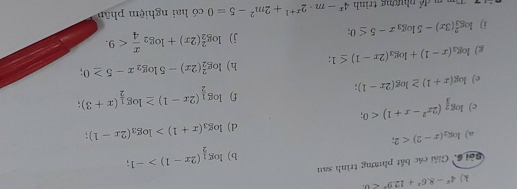 4^x-8.6^x+12.9^x<0</tex>. 
Sởi 6.Giải các bắt phương trình sau 
b) log _ 1/2 (2x-1)>-1; 
a) log _2(x-2)<2</tex>; 
d) log _3(x+1)>log _3(2x-1) : 
c) log _ 2/3 (2x^2-x+1)<0</tex>; 
f) log _ 1/2 (2x-1)≥ log _ 1/2 (x+3); 
e) log (x+1)≥ log (2x-1); 
g) log _3(x-1)+log _3(2x-1)≤ 1; h) log _2^(2(2x)-5log _2)x-5≥ 0; 
i) log _3^(2(3x)-5log _3)x-5≤ 0; 
j) log _2^(2(2x)+log _2) x/4 <9</tex>. 
n m để phương trình 4^x-m· 2^(x+1)+2m^2-5=0 có hai nghiệm phân