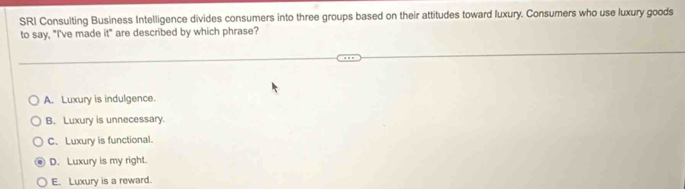 SRI Consulting Business Intelligence divides consumers into three groups based on their attitudes toward luxury. Consumers who use luxury goods
to say, "I've made it" are described by which phrase?
A. Luxury is indulgence.
B. Luxury is unnecessary.
C.Luxury is functional.
D. Luxury is my right.
E. Luxury is a reward.
