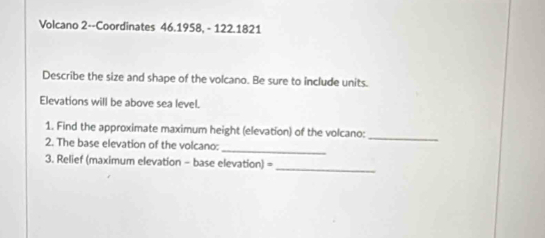 Volcano 2--Coordinates 46.1958, - 122.1821 
Describe the size and shape of the volcano. Be sure to include units. 
Elevations will be above sea level. 
_ 
1. Find the approximate maximum height (elevation) of the volcano: 
_ 
2. The base elevation of the volcano: 
_ 
3. Relief (maximum elevation - base elevation) =