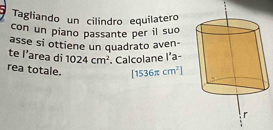 Tagliando un cilindro equilatero 
con un piano passante per il suo 
asse si ottiene un quadrato aven- 
te l’area di 1024cm^2. Calcolane l’a- 
rea totale.
[1536π cm^2]