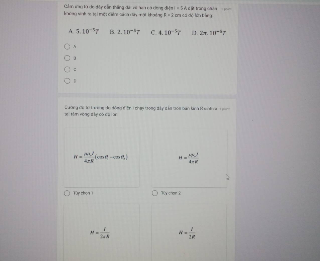 Cảm ứng từ do dãy dẫn thắng dài vô hạn có dòng điện I=5Adoverline at trong chân 1 point
không sinh ra tại một điểm cách dãy một khoảng R=2 cm có độ lớn bằng:
A. 5.10^(-5)T B. 2.10^(-5)T C. 4.10^(-5)T D. 2π .10^(-5)T
A
B
C
D
Cường độ từ trường do dòng điện I chay trong dây dẫn tròn bán kính R sinh ra 1 point
tại tâm vòng dây có độ lớn:
H=frac mu mu _oI4π R(cos θ _i-cos θ _2)
H=frac mu mu _oI4π R
Tùy chọn 1 Tùy chọn 2
H= I/2π R 
H= I/2R 