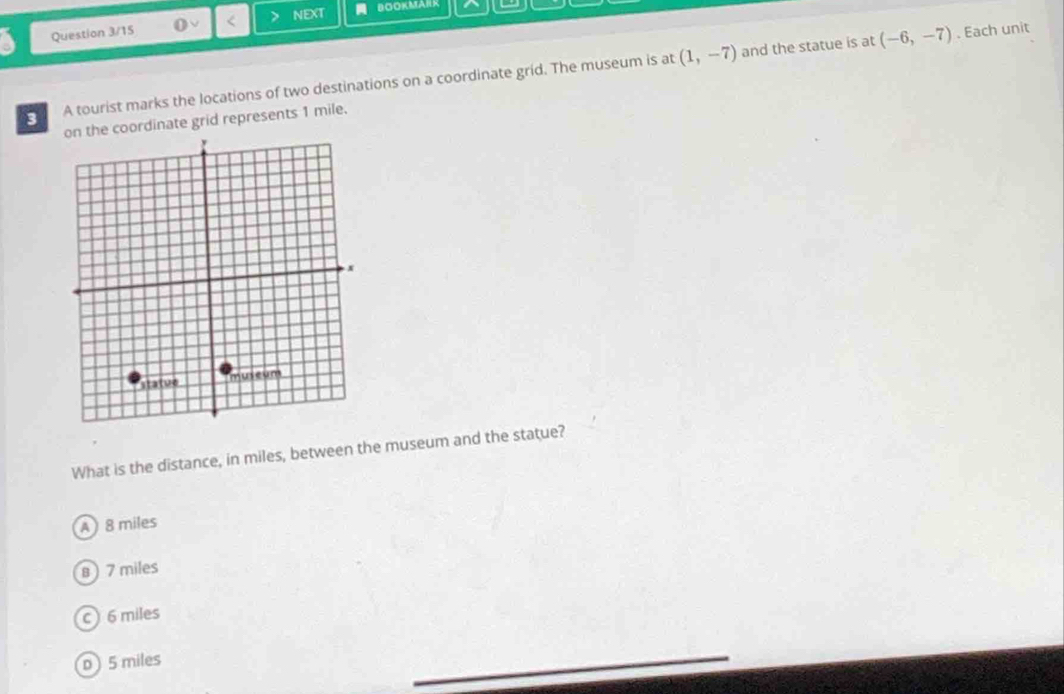 a Question 3/15 < nEXT BOOKMARR
A tourist marks the locations of two destinations on a coordinate grid. The museum is at  (1,-7) and the statue is at (-6,-7). Each unit
the coordinate grid represents 1 mile.
What is the distance, in miles, between the museum and the statue?
A) 8 miles
8 7 miles
c 6 miles
D 5 miles
_