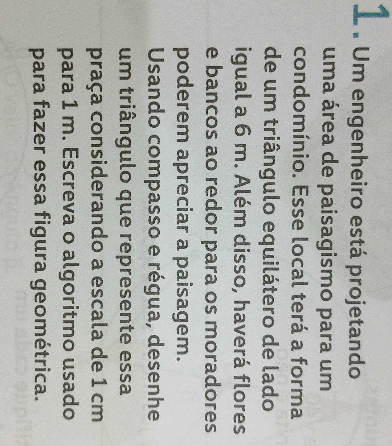 1 . Um engenheiro está projetando 
uma área de paisagismo para um 
condomínio. Esse local terá a forma 
de um triângulo equilátero de lado 
igual a 6 m. Além disso, haverá flores 
e bancos ao redor para os moradores 
poderem apreciar a paisagem. 
Usando compasso e régua, desenhe 
um triângulo que represente essa 
praça considerando a escala de 1 cm
para 1 m. Escreva o algoritmo usado 
para fazer essa figura geométrica.