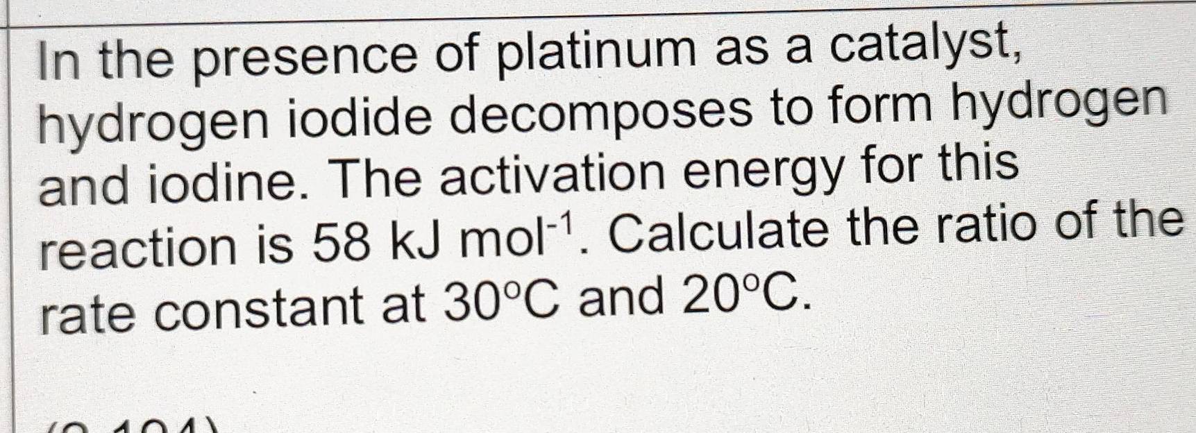 In the presence of platinum as a catalyst, 
hydrogen iodide decomposes to form hydrogen 
and iodine. The activation energy for this 
reaction is 58kJmol^(-1). Calculate the ratio of the 
rate constant at 30°C and 20°C.