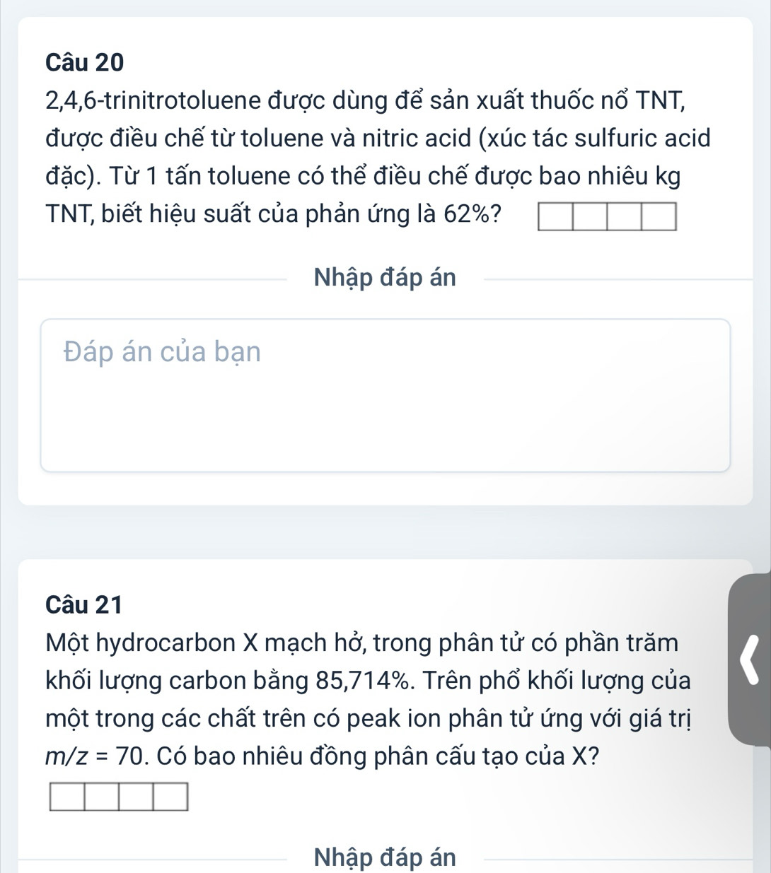 2, 4, 6 -trinitrotoluene được dùng để sản xuất thuốc nổ TNT, 
được điều chế từ toluene và nitric acid (xúc tác sulfuric acid 
đặc). Từ 1 tấn toluene có thể điều chế được bao nhiêu kg 
TNT, biết hiệu suất của phản ứng là 62%? 
Nhập đáp án 
Đáp án của bạn 
Câu 21
Một hydrocarbon X mạch hở, trong phân tử có phần trăm 
khối lượng carbon bằng 85, 714%. Trên phổ khối lượng của 
một trong các chất trên có peak ion phân tử ứng với giá trị
m/z=70. Có bao nhiêu đồng phân cấu tạo của X? 
Nhập đáp án