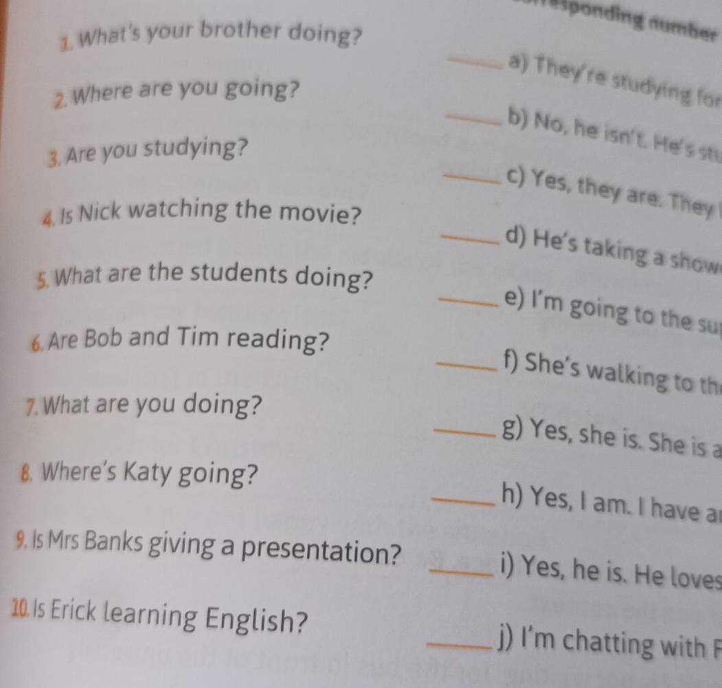 esponding number 
1. What's your brother doing? 
_ 
a) They're studying for 
2. Where are you going? 
_b) No, he isn't. He's st 
3. Are you studying? 
_c) Yes, they are. They 
4. Is Nick watching the movie? 
_d) He's taking a show 
5. What are the students doing? 
_e) I'm going to the su 
6. Are Bob and Tim reading? 
_f) She’s walking to th 
7. What are you doing? 
_g) Yes, she is. She is a 
8. Where’s Katy going? 
_h) Yes, I am. I have a 
9. Is Mrs Banks giving a presentation? _i) Yes, he is. He loves 
10. Is Erick learning English? _j) I'm chatting with F