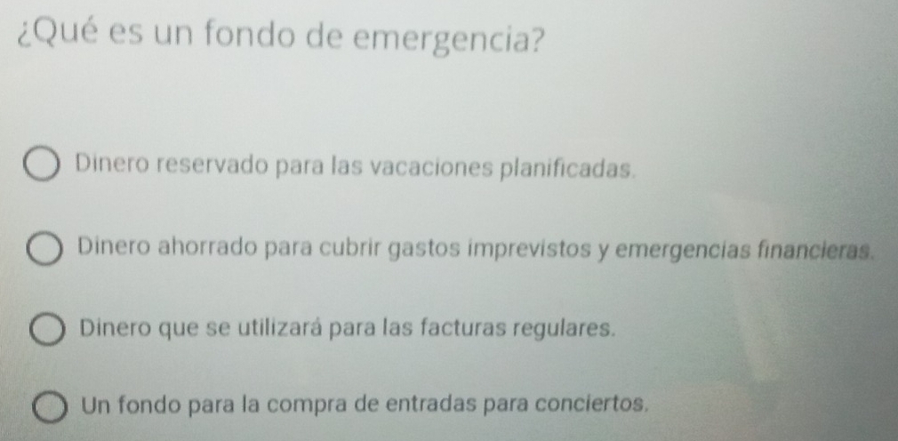 ¿Qué es un fondo de emergencia?
Dinero reservado para las vacaciones planificadas.
Dinero ahorrado para cubrir gastos imprevistos y emergencias financieras.
Dinero que se utilizará para las facturas regulares.
Un fondo para la compra de entradas para conciertos.