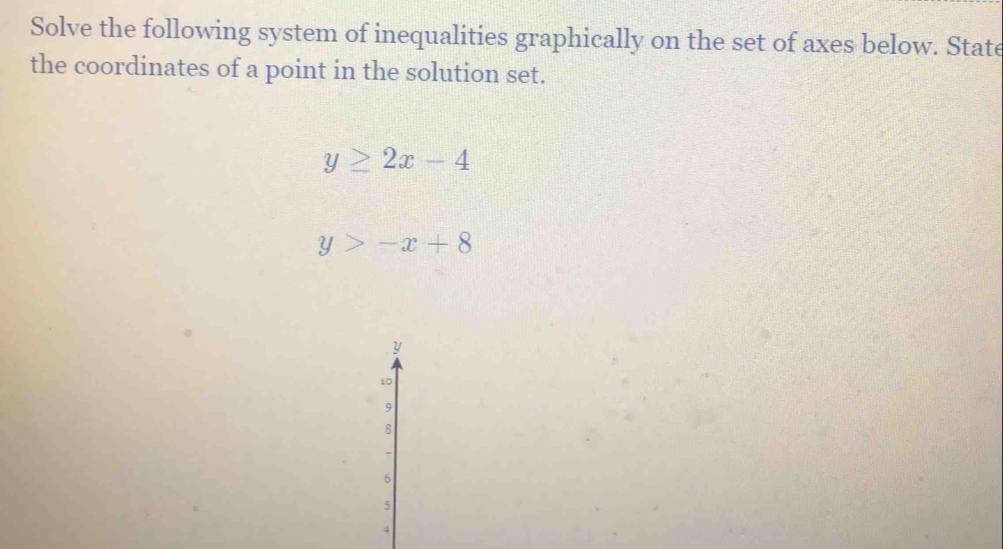 Solve the following system of inequalities graphically on the set of axes below. State
the coordinates of a point in the solution set.
y≥ 2x-4
y>-x+8