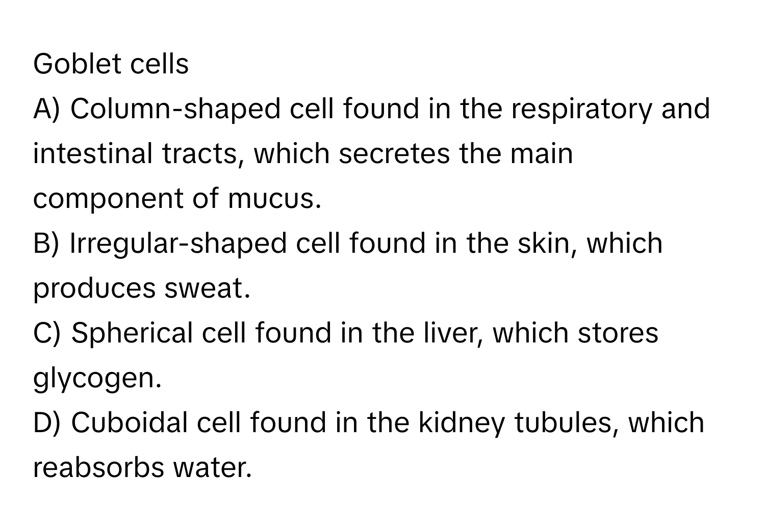 Goblet cells 

A) Column-shaped cell found in the respiratory and intestinal tracts, which secretes the main component of mucus. 
B) Irregular-shaped cell found in the skin, which produces sweat. 
C) Spherical cell found in the liver, which stores glycogen. 
D) Cuboidal cell found in the kidney tubules, which reabsorbs water.