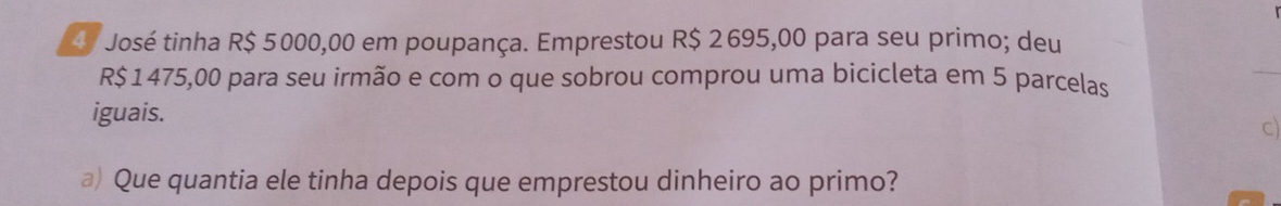 José tinha R$ 5000,00 em poupança. Emprestou R$ 2695,00 para seu primo; deu
R$ 1475,00 para seu irmão e com o que sobrou comprou uma bicicleta em 5 parcelas 
iguais. 
C) 
a) Que quantia ele tinha depois que emprestou dinheiro ao primo?