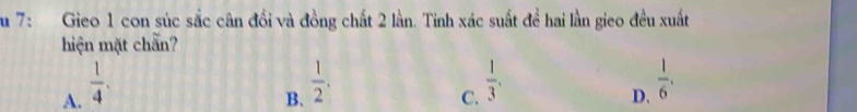 Su 7: Gieo 1 con súc sắc cân đổi và đồng chất 2 lần. Tinh xác suất đề hai lần gieo đều xuất
hiện mặt chẵn?
A.  1/4 .
B.  1/2 .
C.  1/3 .
D.  1/6 .