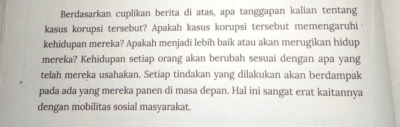 Berdasarkan cuplikan berita di atas, apa tanggapan kalian tentang 
kasus korupsi tersebut? Apakah kasus korupsi tersebut memengaruhi 
kehidupan mereka? Apakah menjadi lebih baik atau akan merugikan hidup 
mereka? Kehidupan setiap orang akan berubah sesuai dengan apa yang 
telah mereka usahakan. Setiap tindakan yang dilakukan akan berdampak 
pada ada yang mereka panen di masa depan. Hal ini sangat erat kaitannya 
dengan mobilitas sosial masyarakat.