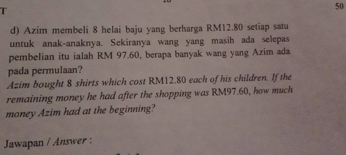 Azim membeli 8 helai baju yang berharga RM12.80 setiap satu 
untuk anak-anaknya. Sekiranya wang yang masih ada selepas 
pembelian itu ialah RM 97.60, berapa banyak wang yang Azim ada 
pada permulaan? 
Azim bought 8 shirts which cost RM12.80 each of his children. If the 
remaining money he had after the shopping was RM97.60, how much 
money Azim had at the beginning? 
Jawapan / Answer :