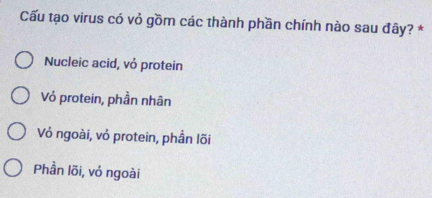 Cấu tạo virus có vỏ gồm các thành phần chính nào sau đây? *
Nucleic acid, vỏ protein
Vỏ protein, phần nhân
Vỏ ngoài, vỏ protein, phần lõi
Phần lõi, vỏ ngoài