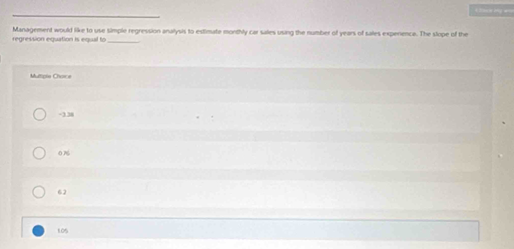 = Sucs kg ===
_
Management would like to use simple regression analysis to estimate monthly car sales using the number of years of sales experience. The slope of the
regression equation is equal to_
Multiple Chaice
-3.38
0 76
62
105