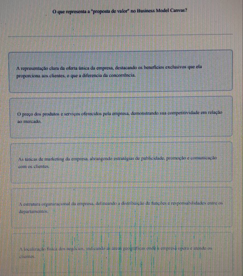 que representa a "proposta de valor" no Business Model Canvas?
A representação clara da oferta única da empresa, destacando os benefícios exclusivos que ela
proporciona aos clientes, o que a diferência da concorrência.
O preço dos produtos e serviços oferecidos pela empresa, demonstrando sua competitividade em relação
ao mercado.
As táticas de marketing da empresa, abrangendo estratégias de publicidade, promoção e comunicação
com os chentes.
A estrutura organizacional da empresa, delineando a distribuição de funções e responsabilidades entre os
departamentos.
A localização física dos negócios, indicando as áreas geográficas onde a empresa opera e atende os
clientes.
