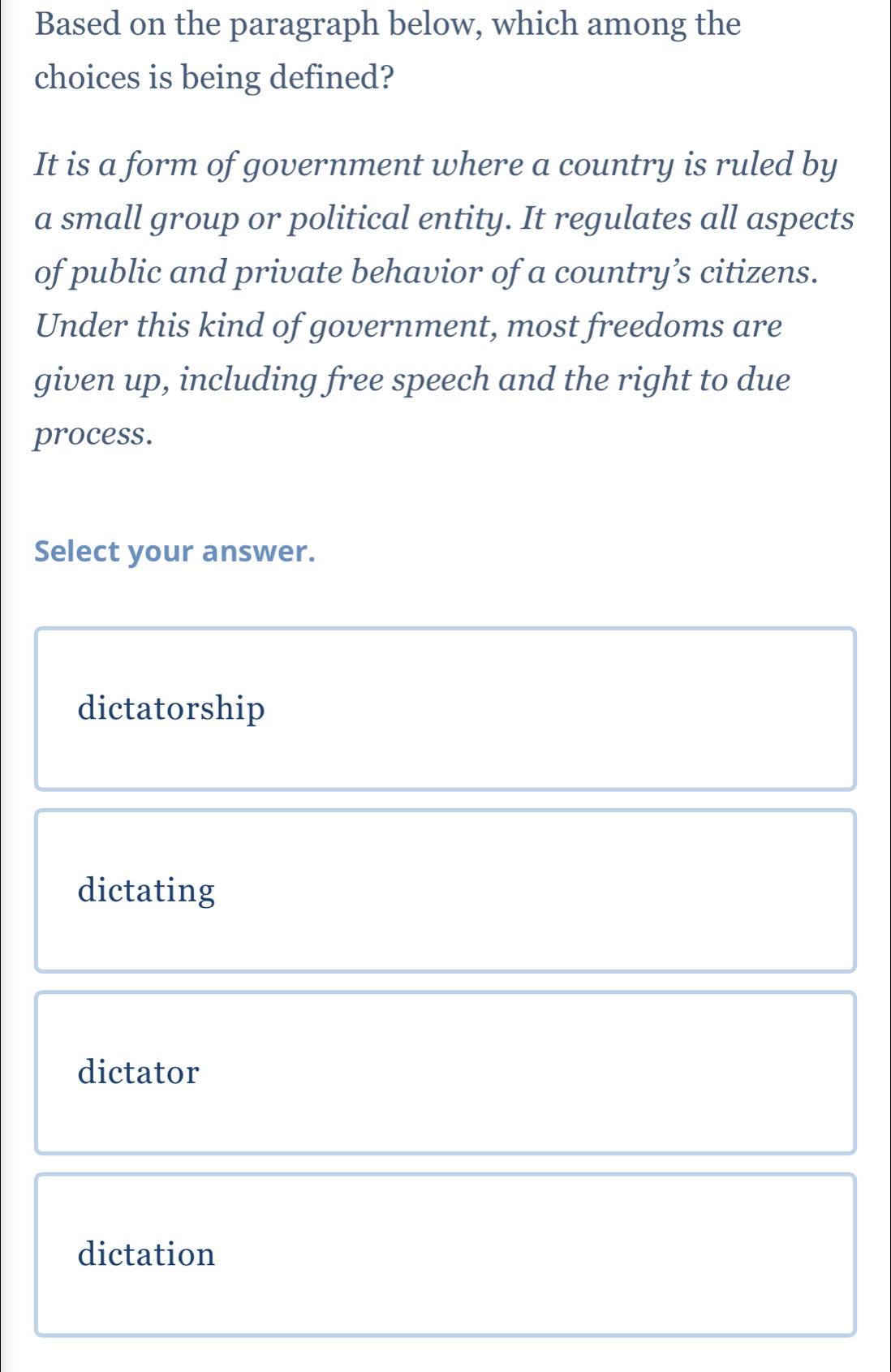 Based on the paragraph below, which among the
choices is being defined?
It is a form of government where a country is ruled by
a small group or political entity. It regulates all aspects
of public and private behavior of a country’s citizens.
Under this kind of government, most freedoms are
given up, including free speech and the right to due
process.
Select your answer.
dictatorship
dictating
dictator
dictation