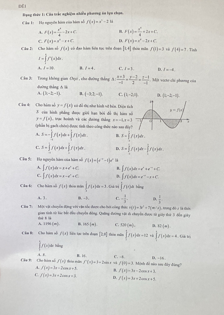 Đềi
Dạng thức 1: Câu trắc nghiệm nhiều phương án lựa chọn.
Câu 1: Họ nguyên hàm của hàm số f(x)=x^3-2 là
A. F(x)= x^4/4 -2x+C. F(x)= x^4/4 +2x+C.
B.
D.
C. F(x)=x^4-x+C. F(x)=x^4-2x+C.
Câu 2: Cho hàm số f(x) có đạo hàm liên tục trên đoạn [1:4] thóa mãn f(1)=3 và f(4)=7. Tinh
I=∈tlimits _1^(4f'(x)dx.
A. I=10. B. I=4. C. I=3. D. I=-4.
Câu 3: Trong không gian Oxyz , cho đường thẳng A: frac x+3)-1= (y-2)/2 = (z-1)/-1 . Một vectơ chi phương của
đường thẳng △ là
A. (3;-2;-1). B. (-3;2;-1). C. (1;-2;1). D. (1;-2;-1).
Câu 4: Cho hàm số y=f(x) có đồ thị như hình vẽ bên. Diện tíc
S của hình phẳng được giới hạn bởi đồ thị hàm s
y=f(x) , trục hoành và các đường thẳng x=-1,x=3
(phần bị gạch chéo) được tinh theo công thức nào sau đây
A. S=-∈tlimits _(-1)^1f(x)dx+∈tlimits _1^(3f(x)dx. B. S=∈tlimits _(-1)^3f(x)dx.
C. S=∈tlimits _(-1)^1f(x)dx+∈tlimits _1^3f(x)dx. D. S=∈tlimits _(-1)^1f(x)dx-∈tlimits _1^3f(x)dx.
Câu 5: Họ nguyên hàm của hàm số f(x)=(e^-x)-1)e^x là
A. ∈t f(x)dx=x+e^x+C. B. ∈t f(x)dx=e^x+e^(-x)+C.
C. ∈t f(x)dx=x-e^x+C. D. ∈t f(x)dx=e^(-x)-x+C.
Câu 6: Cho hàm số f(x) thỏa mãn ∈tlimits _4^(7f(x)dx=3. Giá trị ∈tlimits _7^4f(t) dt bằng
A. 3. B. -3 . C. -frac 1)3. D.  1/3 .
Câu 7:Một vật chuyển động với vận tốc được cho bởi công thức v(t)=3t^2+7(m/s) , trong đó 7 là thời
gian tính từ lúc bắt đầu chuyển động. Quâng đường vật di chuyển được từ giãy thứ 3 đến giây
thứ 8 là
A. 1196(m). B. 165(m). C. 520(m)- D. 82(m).
Câu 8: Cho hàm số f(x) liên tục trên đoạn [2;8] thóa mãn ∈tlimits _2^8f(x)dx=12 và ∈tlimits _2^4f(x)dx=4. Giá trị
∈tlimits _5^5f(x) dx bàng
A. 8 . B. 16 . C. ~8. D. ~16 .
Câu 9: Cho hàm số f(x) thỏa mãn f'(x)=3+2sin x và f(0)=3.  Mệnh đề nào sau đây đúng?
A. f(x)=3x-2cos x+5.
B. f(x)=3x-2cos x+3.
C. f(x)=3x+2cos x+3. D. f(x)=3x+2cos x+5.