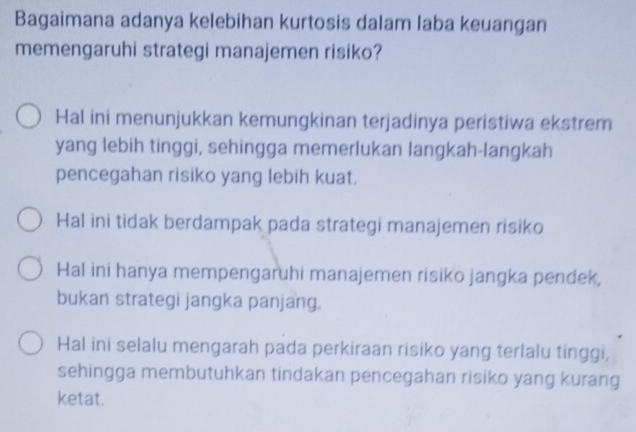 Bagaimana adanya kelebihan kurtosis dalam laba keuangan
memengaruhi strategi manajemen risiko?
Hal ini menunjukkan kemungkinan terjadinya peristiwa ekstrem
yang lebih tinggi, sehingga memerlukan langkah-langkah
pencegahan risiko yang lebih kuat.
Hal ini tidak berdampak pada strategi manajemen risiko
Hal ini hanya mempengaruhi manajemen risiko jangka pendek,
bukan strategi jangka panjang.
Hal ini selalu mengarah pada perkiraan risiko yang terlalu tinggi,
sehingga membutuhkan tindakan pencegahan risiko yang kurang
ketat.