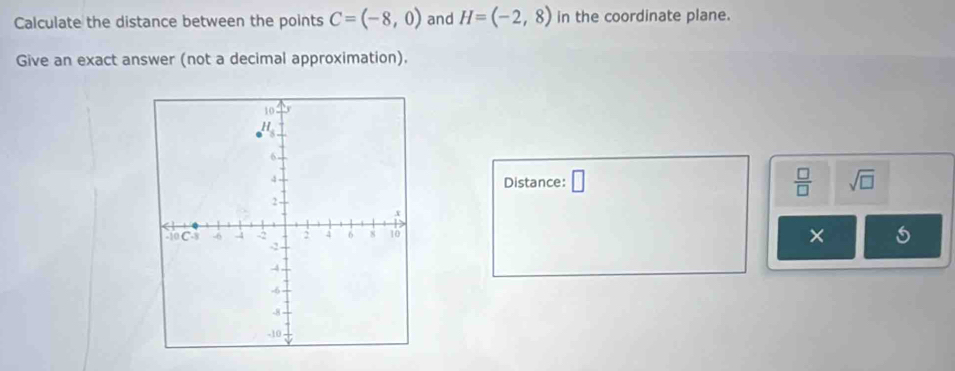 Calculate the distance between the points C=(-8,0) and H=(-2,8) in the coordinate plane. 
Give an exact answer (not a decimal approximation). 
Distance: □  □ /□   sqrt(□ ) 
×