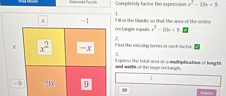 Area Model Diamond Puzzle Completely factor the expression x^2-10x+9. 
1.
-1
x Fill in the blanks so that the area of the entire
rectangle equals x^2-10x+9
2.
x x^2
-x Find the missing terms in each factor.
3.
Express the total area as a multiplication of length
and width of the large rectangle.
I
-9 -9x 9
Submit