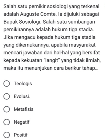 Salah satu pemikir sosiologi yang terkenal
adalah Auguste Comte. Ia dijuluki sebagai
Bapak Sosiologi. Salah satu sumbangan
pemikirannya adalah hukum tiga stadia.
Jika mengacu kepada hukum tiga stadia
yang dikemukannya, apabila masyarakat
mencari jawaban dari hal-hal yang bersifat
kepada kekuatan “langit” yang tidak ilmiah,
maka itu menunjukan cara berikur tahap...
Teologis
Evolusi.
Metafisis
Negatif
Positif