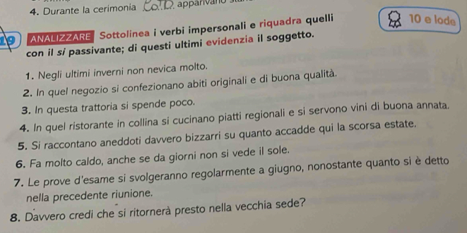 Durante la cerimonia _apparivano 
9 ANALIZZARE Sottolinea i verbi impersonali e riquadra quelli
10 e lode 
con il si passivante; di questi ultimi evidenzia il soggetto. 
1. Negli ultimi inverni non nevica molto. 
2. In quel negozio si confezionano abiti originali e di buona qualità. 
3. In questa trattoria si spende poco. 
4. In quel ristorante in collina si cucinano piatti regionali e si servono vini di buona annata. 
5. Si raccontano aneddoti davvero bizzarri su quanto accadde qui la scorsa estate. 
6. Fa molto caldo, anche se da giorni non si vede il sole. 
7. Le prove d'esame si svolgeranno regolarmente a giugno, nonostante quanto si è detto 
nella precedente riunione. 
8. Davvero credi che si ritornerà presto nella vecchia sede?