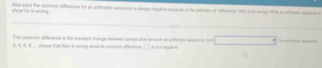 Alex says the common difference for an arithmetic sequence is always negative because of the definition of "difference." Why is he wrong? Write an arthmetic sequence to 
show he is wrong. 
The common difference is the constant change between consecutive terms in an arithmetic sequence, so it The arithmefic sequence
2, 4, 6, 8, ... shows that Alex is wrong since its common difference, □, is not negative.