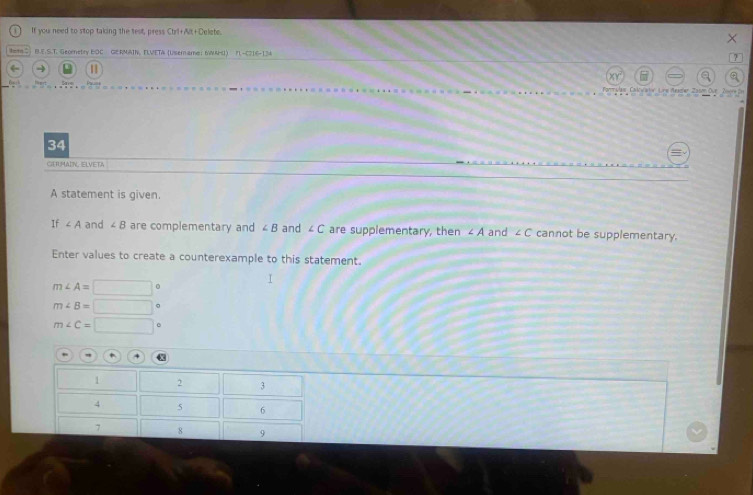 If you need to stop taking the test, press Ctrl+Alt+Delete. 
× 
B.E.S.T. Geometry EOC GERMAIN, FLVETA (Uisemame; 6WAH) n −5216-124 ? 
← 1 
Formulai Caluartev Line Reagler Zason Oue 
34 
CHUMAIN ELVETA 
A statement is given. 
If ∠ A and ∠ B are complementary and ∠ B and ∠ C are supplementary, then ∠ A and ∠ C cannot be supplementary. 
Enter values to create a counterexample to this statement.
m∠ A=□°
m∠ B=□°
m∠ C=□°
4
1 2 3
4 5 6
7 8 9