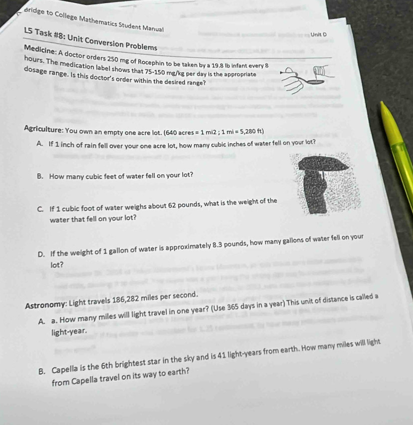 Bridge to College Mathematics Student Manual 
Unit D 
L5 Task #8: Unit Conversion Problems 
Medicine: A doctor orders 250 rng of Rocephin to be taken by a 19.8 lb infant every 8
hours. The medication label shows that 75-150 mg/kg per day is the appropriate 
dosage range. Is this doctor's order within the desired range? 
Agriculture: You own an empty one acre lot. (640 acres =1mi2; 1mi=5,280ft)
A. If 1 inch of rain fell over your one acre lot, how many cubic inches of water fell on your lot? 
B. How many cubic feet of water fell on your lot? 
C. If 1 cubic foot of water weighs about 62 pounds, what is the weight of the 
water that fell on your lot? 
D. If the weight of 1 gallon of water is approximately 8.3 pounds, how many gallons of water fell on your 
lot? 
Astronomy: Light travels 186,282 miles per second. 
A. a. How many miles will light travel in one year? (Use 365 days in a year) This unit of distance is called a 
light- year. 
B. Capella is the 6th brightest star in the sky and is 41 light-years from earth. How many miles will light 
from Capella travel on its way to earth?