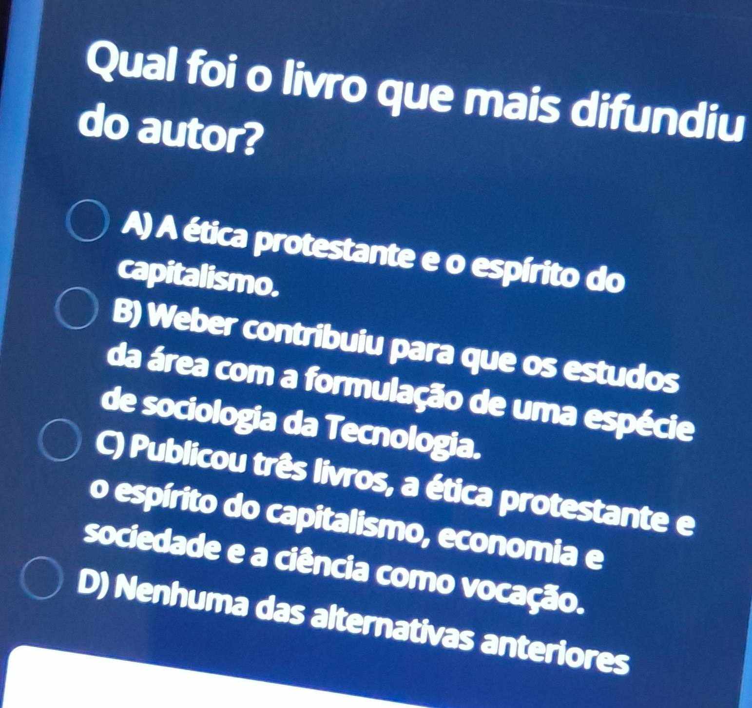 Qual foi o livro que mais difundiu
do autor?
A) A ética protestante e o espírito do
capitalismo.
B) Weber contribuiu para que os estudos
da área com a formulação de uma espécie
de sociologia da Tecnologia.
C) Publicou três livros, a ética protestante e
o espírito do capitalismo, economia e
sociedade e a ciência como vocação.
D) Nenhuma das alternativas anteriores