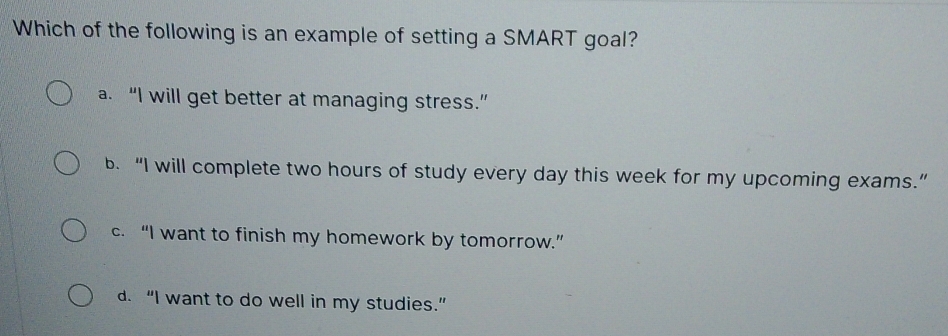 Which of the following is an example of setting a SMART goal?
a. “I will get better at managing stress.”
b. “I will complete two hours of study every day this week for my upcoming exams.”
c. “I want to finish my homework by tomorrow.”
d. “I want to do well in my studies.”