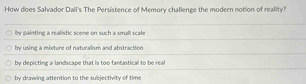 How does Salvador Dali's The Persistence of Memory challenge the modern notion of reality?
by painting a realistic scene on such a small scale
by using a mixture of naturalism and abstraction
by depicting a landscape that is too fantastical to be real
by drawing attention to the subjectivity of time