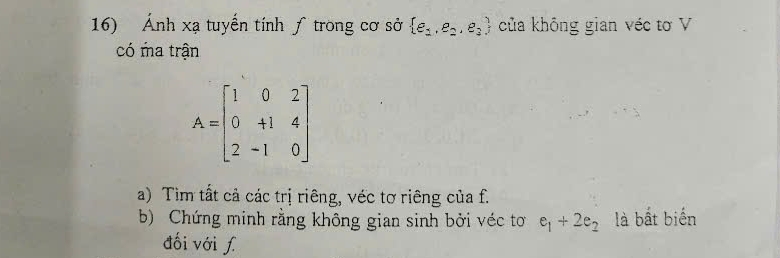 Ánh xạ tuyển tính ƒ trong cơ sở  e_1,e_2,e_3 của không gian véc tơ V 
có ma trận
A=beginbmatrix 1&0&2 0&+1&4 2&-1&0endbmatrix
a) Tìm tất cả các trị riêng, véc tơ riêng của f. 
b) Chứng minh rằng không gian sinh bởi véc tơ e_1+2e_2 là bắt biến 
đối với ʃ