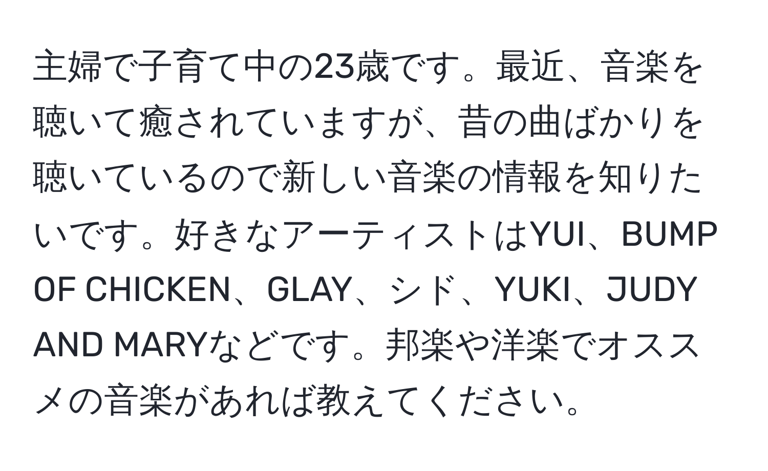 主婦で子育て中の23歳です。最近、音楽を聴いて癒されていますが、昔の曲ばかりを聴いているので新しい音楽の情報を知りたいです。好きなアーティストはYUI、BUMP OF CHICKEN、GLAY、シド、YUKI、JUDY AND MARYなどです。邦楽や洋楽でオススメの音楽があれば教えてください。