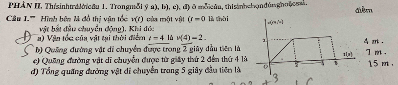 PHÀN II. Thísinhtrảlờicâu 1. Trongmỗi ý a), b), c), d) ở mỗicâu, thísinhchọnđúnghoặcsai. 
điểm 
Cu 1. '''' 'ình bên là đồ thị vận tốc v(t) của một vật (t=0 là thời v(m/s)
vật bắt đầu chuyển động). Khi đó: 
a) Vận tốc của vật tại thời điểm t=4 là v(4)=2. 
2 
b) Quãng đường vật di chuyền được trong 2 giây đầu tiên là 4 m . 7m.
t(s)
c) Quãng đường vật di chuyển được từ giây thứ 2 đến thứ 4 là 
d) Tổng quãng đường vật di chuyển trong 5 giây đầu tiên là 0 2 5 15 m. 
3