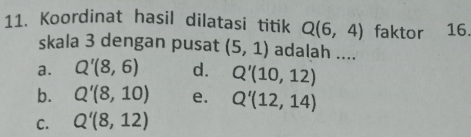 Koordinat hasil dilatasi titik Q(6,4) faktor · 16.
skala 3 dengan pusat (5,1) adalah ....
a. Q'(8,6) d. Q'(10,12)
b. Q'(8,10) e. Q'(12,14)
C. Q'(8,12)