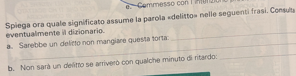 Commesso con l'intenzion 
Spiega ora quale significato assume la parola «delitto» nelle seguenti frasi. Consulta 
eventualmente il dizionario._ 
a. Sarebbe un delitto non mangiare questa torta: 
b. Non sarà un delitto se arriverò con qualche minuto di ritardo: 
_