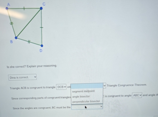 Is she correct? Explain your reasoning.
Dina is correct.
Triangle ACB is congruent to triangle DCBν USi Triangle Congruence Theorem.
segment midpoint
Since corresponding parts of congruent triangles, angle bisector C is congruent to angle ABC and angle A
perpendicular bisector
Since the angles are congruent, BC must be the