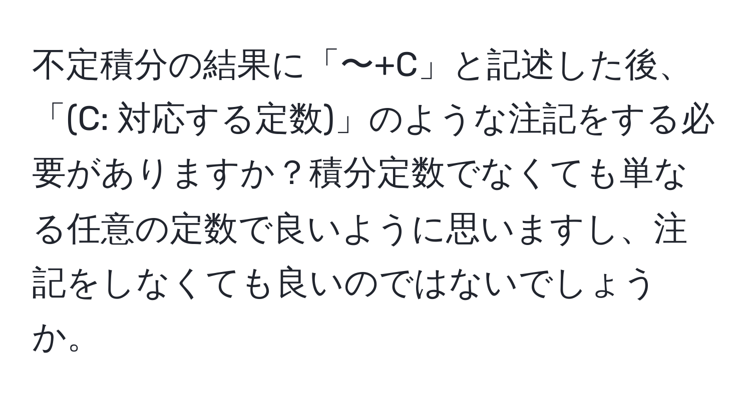 不定積分の結果に「〜+C」と記述した後、「(C: 対応する定数)」のような注記をする必要がありますか？積分定数でなくても単なる任意の定数で良いように思いますし、注記をしなくても良いのではないでしょうか。