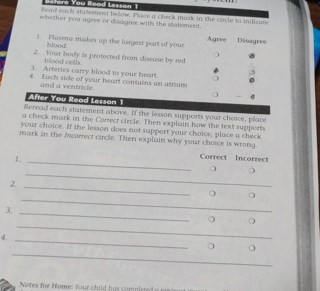 Before You Read Lesson 1 
Read each statement below. Place a check mark in the circle to indicate 
whether you agree or disagree with the statement. 
Agree Disagree 
1. Plasma makes up the largest part of your 
blood. 
2. Your body is protected from disease by red 
blood cells. 
3. Arteries carry blood to your heart. 
4. Each side of your heart contains an atrium 
and a ventricle. 
After You Read Lesson 1 
Reread each statement above. If the lesson supports your choice, place 
a check mark in the Correct circle. Then explain how the text supports 
your choice. If the lesson does not support your choice, place a check 
mark in the Incorrect circle. Then explain why your choice is wrong. 
1._ 
Correct Incorrect 
_ 
2. 
_ 
3. 
_ 
_ 
4._ 
_ 
_ 
Notes for Home: Your child has completed a n