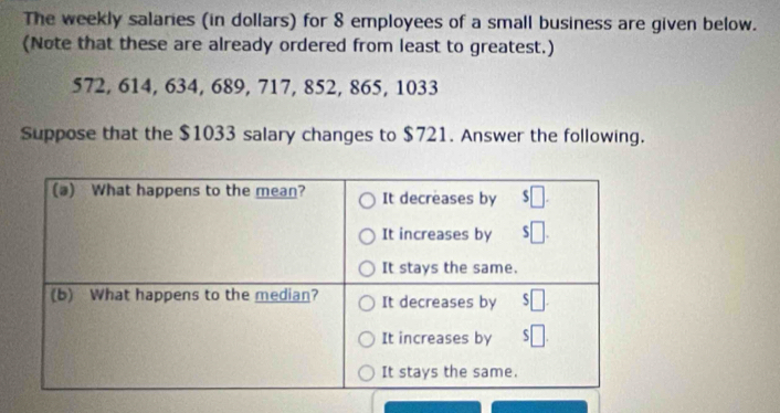 The weekly salaries (in dollars) for 8 employees of a small business are given below. 
(Note that these are already ordered from least to greatest.)
572, 614, 634, 689, 717, 852, 865, 1033
Suppose that the $1033 salary changes to $721. Answer the following.