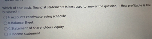 Which of the basic financial statements is best used to answer the question, « How profitable is the
business? =
A Accounts receivable aging schedule
B. Balance Sheet
C. Statement of shareholders' equity
D. Income statement