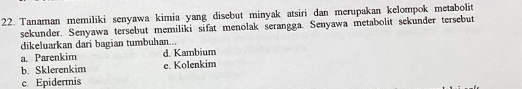 Tanaman memiliki senyawa kimia yang disebut minyak atsiri dan merupakan kelompok metabolit
sekunder. Senyawa tersebut memiliki sifat menolak serangga. Senyawa metabolit sekunder tersebut
dikeluarkan dari bagian tumbuhan...
a. Parenkim d. Kambium
b. Sklerenkim e. Kolenkim
c. Epidermis