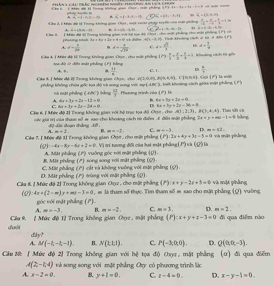 phần 1, câu trắc nghiệm nhiều phương án lựa chọn
Câu 1. [ Mức độ 1] Trong không gian Oxyz , mặt phẳng (P):2x-3y+5z-1=0 có một vecto
pháp tuyến là
A. vector n_2=(-1:2;-3). B. vector n_3=(-3;5;-1) vector n_2=(2;-3;5). D. vector n_1=(2;3;5).
Câu 2. [ Mức độ 1] Trong không gian Oxyz , một vectơ pháp tuyến của mặt phẳng  x/-2 + y/-1 + z/3 =1 là
A. vector n=(3;6;-2). B. vector n=(2;-1;3). C. vector u=(-3;-6;-2). D. vector n=(-2;-1;3).
Câu 3. [ Mức độ 1] Trong không gian với hệ tọa độ Oxyz , cho mặt phẳng cho mặt phẳng (P) có
phương trình 3x+4y+2z+4=0 và điểm A(1;-2;3). Tính khoảng cách đ từ A đến (P).
A. d= 5/29 . B. d= 5/sqrt(29) . C. d= sqrt(5)/3 · D. d= 5/9 .
Câu 4. [ Mức độ 1] Trong không gian Oxyz , cho mặt phẳng (P): x/1 + y/2 + z/3 =1. Khoảng cách từ gốc
tọa độ O đến mặt phẳng (P) bằng
A. 6 . B.  11/6 . C. 1.
D.  6/7 .
Câu 5. [ Mức độ 2] Trong không gian Oxyz, cho A(2;0;0),B(0;4;0),C(0;0;6). Gọi (P) là mặt
phẳng không chứa gốc tọa độ và song song với mp(ABC), biết khoảng cách giữa mặt phẳng (P)
và mặt phẳng (ABC) bằng  12/7 . Phương trình của (P) là
A. 6x+3y+2z-12=0. B. 6x+3y+2z=0.
C. 6x+3y+2z-24=0. D. 6x+3y+2z-36=0.
Câu 6. [ Mức độ 2] Trong không gian với hệ trục tọa độ Oxyz , cho A(1;2;3),B(3;4;4). Tìm tất cả
các giá trị của tham số m sao cho khoảng cách từ điểm A đến mặt phẳng 2x+y+mz-1=0 bằng
độ dài đoạn thẳng AB  .
A. m=2. B. m=-2. C. m=-3. D. m=± 2.
Câu 7. [ Mức độ 1] Trong không gian Oxyz , cho mặt phẳng (P):2x+4y+3z-5=0 và mặt phẳng
(Q): -4x-8y-6z+2=0. Vị trí tương đối của hai mặt phẳng(P) và (Q) là
A. Mặt phẳng (P) vuông góc với mặt phẳng (Q).
B. Mặt phẳng (P) song song với mặt phẳng (Q).
C. Mặt phẳng (P) cắt và không vuông với mặt phẳng (Q).
D. Mặt phẳng (P) trùng với mặt phẳng (Q).
Câu 8. [ Mức độ 2] Trong không gian Oxyz , cho mặt phẳng (P): x+y-2z+5=0 và mặt phẳng
(Q): 4x+(2-m)y+mz-3=0 , m là tham số thực. Tìm tham số m sao cho mặt phẳng (Q) vuông
góc với mặt phẳng (P).
A. m=-3. B. m=-2. C. m=3. D. m=2.
Câu 9. [ Mức độ 1] Trong không gian Oxyz , mặt phẳng (P): x+y+z-3=0 đi qua điểm nào
dưới
đây?
A. M(-1;-1;-1). B. N(1;1;1). C. P(-3;0;0). D. Q(0;0;-3).
Câu 10: [ Mức độ 2] Trong không gian với hệ tọa độ Oxyz , mặt phẳng (α) đi qua điểm
A(2;-1;4) và song song với mặt phẳng Oxy có phương trình là:
A. x-2=0. B. y+1=0. C. z-4=0. D. x-y-1=0.