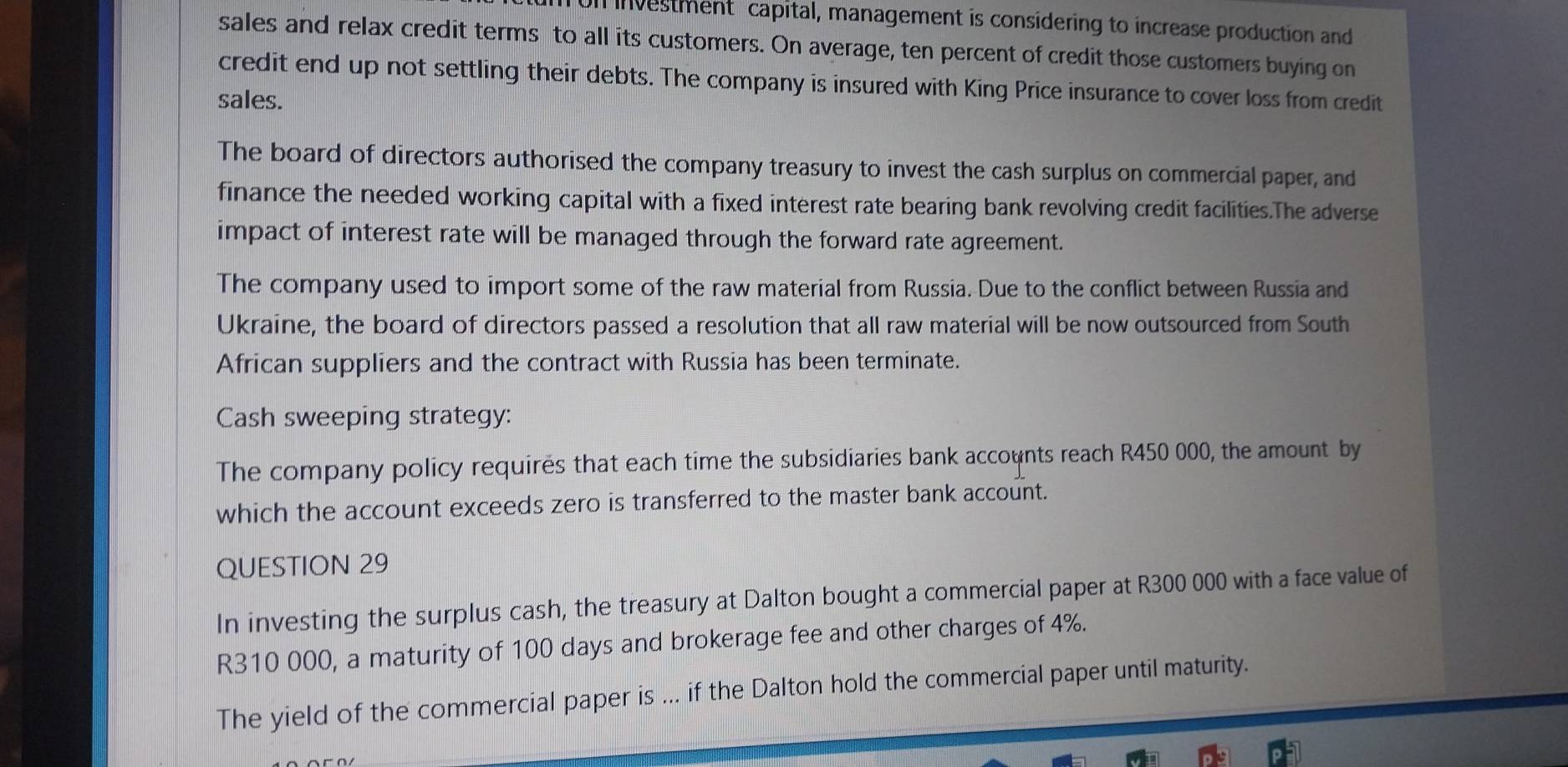 Un investment capital, management is considering to increase production and 
sales and relax credit terms to all its customers. On average, ten percent of credit those customers buying on 
credit end up not settling their debts. The company is insured with King Price insurance to cover loss from credit 
sales. 
The board of directors authorised the company treasury to invest the cash surplus on commercial paper, and 
finance the needed working capital with a fixed interest rate bearing bank revolving credit facilities.The adverse 
impact of interest rate will be managed through the forward rate agreement. 
The company used to import some of the raw material from Russia. Due to the conflict between Russia and 
Ukraine, the board of directors passed a resolution that all raw material will be now outsourced from South 
African suppliers and the contract with Russia has been terminate. 
Cash sweeping strategy: 
The company policy requires that each time the subsidiaries bank accounts reach R450 000, the amount by 
which the account exceeds zero is transferred to the master bank account. 
QUESTION 29 
In investing the surplus cash, the treasury at Dalton bought a commercial paper at R300 000 with a face value of
R310 000, a maturity of 100 days and brokerage fee and other charges of 4%. 
The yield of the commercial paper is ... if the Dalton hold the commercial paper until maturity.