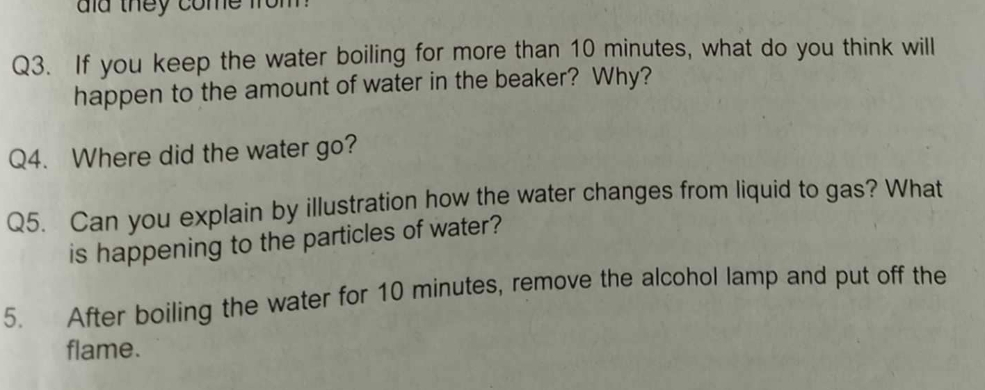 did they come from 
Q3. If you keep the water boiling for more than 10 minutes, what do you think will 
happen to the amount of water in the beaker? Why? 
Q4. Where did the water go? 
Q5. Can you explain by illustration how the water changes from liquid to gas? What 
is happening to the particles of water? 
5. After boiling the water for 10 minutes, remove the alcohol lamp and put off the 
flame.