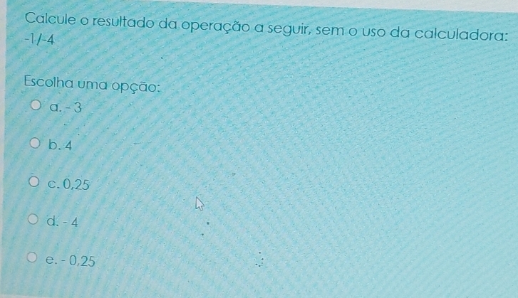 Calcule o resultado da operação a seguir, sem o uso da calculadora:
-1/-4
Escolha uma opção:
a. - 3
b. 4
c. 0,25
d. - 4
e. - 0,25