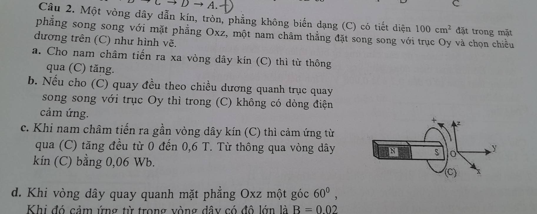 Một vòng dây dẫn kín, tròn, phẳng không biến dạng (C) có tiết diện 100cm^2 đặt trong mặt 
phẳng song song với mặt phẳng Oxz, một nam châm thắng đặt song song với trục Oy và chọn chiều 
dương trên (C) như hình vẽ. 
a. Cho nam châm tiến ra xa vòng dây kín (C) thì từ thông 
qua (C) tăng. 
b. Nếu cho (C) quay đều theo chiều dương quanh trục quay 
song song với trục Oy thì trong (C) không có dòng điện 
cảm ứng. 
c. Khi nam châm tiến ra gần vòng dây kín (C) thì cảm ứng từ 
qua (C) tăng đều từ 0 đến 0,6 T. Từ thông qua vòng dây 
kín (C) bằng 0,06 Wb. 
d. Khi vòng dây quay quanh mặt phẳng Oxz một góc 60^0, 
Khi đó cảm ứng từ trong vòng dây có đô lớn là B=0.02