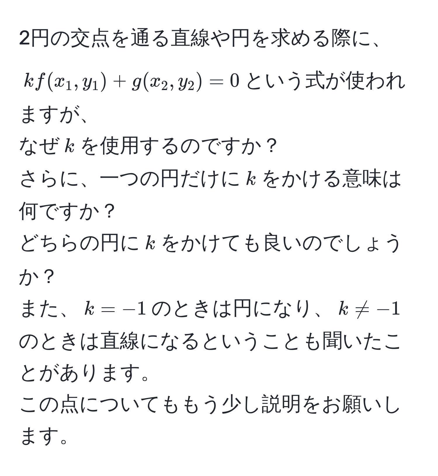 2円の交点を通る直線や円を求める際に、  
$kf(x_1, y_1) + g(x_2, y_2) = 0$という式が使われますが、  
なぜ$k$を使用するのですか？  
さらに、一つの円だけに$k$をかける意味は何ですか？  
どちらの円に$k$をかけても良いのでしょうか？  
また、$k = -1$のときは円になり、$k != -1$のときは直線になるということも聞いたことがあります。  
この点についてももう少し説明をお願いします。